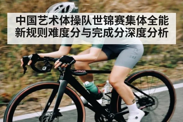 中国艺术体操队世锦赛集体全能新规则难度分与完成分深度分析