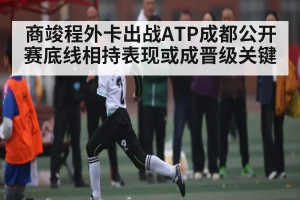 商竣程外卡出战ATP成都公开赛底线相持表现或成晋级关键