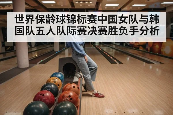 世界保龄球锦标赛中国女队与韩国队五人队际赛决赛胜负手分析