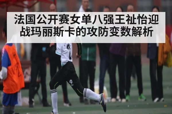 法国公开赛女单八强王祉怡迎战玛丽斯卡的攻防变数解析